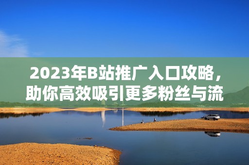 2023年B站推广入口攻略，助你高效吸引更多粉丝与流量