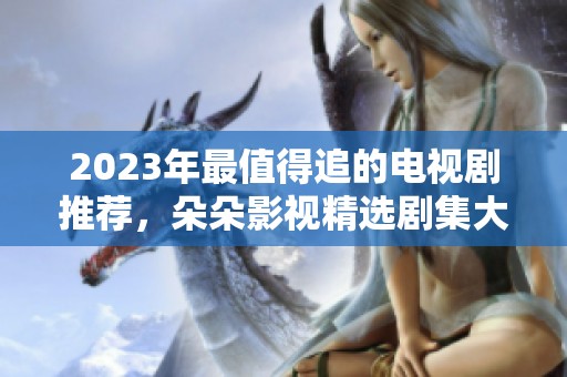 2023年最值得追的电视剧推荐，朵朵影视精选剧集大揭秘