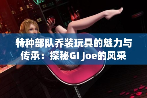 特种部队乔装玩具的魅力与传承：探秘GI Joe的风采