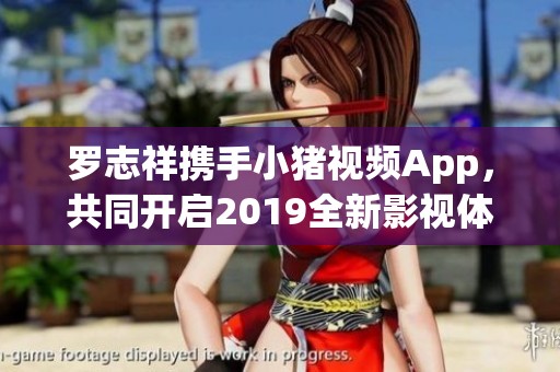 罗志祥携手小猪视频App，共同开启2019全新影视体验之旅