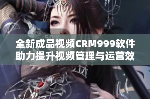 全新成品视频CRM999软件助力提升视频管理与运营效率