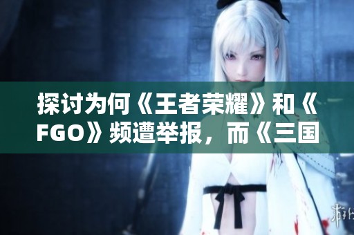 探讨为何《王者荣耀》和《FGO》频遭举报，而《三国杀》却无此争议的原因分析