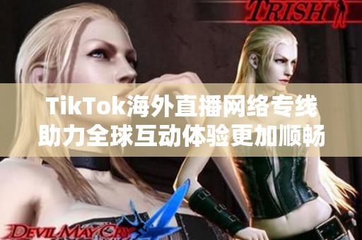 TikTok海外直播网络专线助力全球互动体验更加顺畅