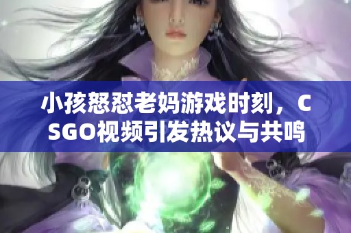 小孩怒怼老妈游戏时刻，CSGO视频引发热议与共鸣