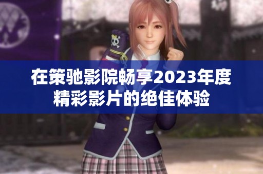 在策驰影院畅享2023年度精彩影片的绝佳体验