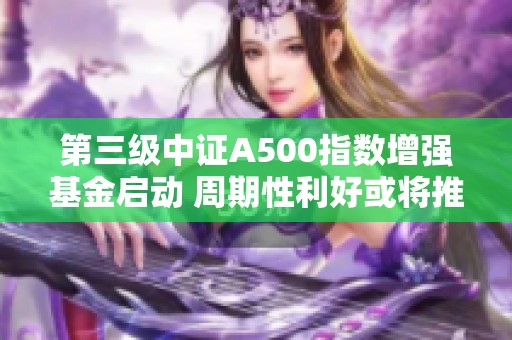 第三级中证A500指数增强基金启动 周期性利好或将推动A股12月局部反弹