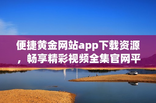 便捷黄金网站app下载资源，畅享精彩视频全集官网平台