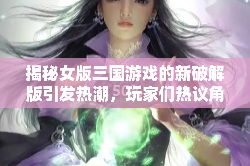 揭秘女版三国游戏的新破解版引发热潮，玩家们热议角色服饰设计与玩法创新