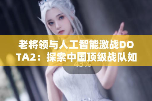 老将领与人工智能激战DOTA2：探索中国顶级战队如何战胜科技巨头背后的故事