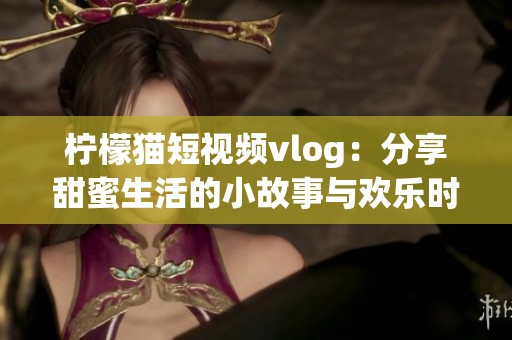 柠檬猫短视频vlog：分享甜蜜生活的小故事与欢乐时光