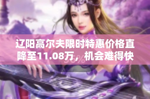 辽阳高尔夫限时特惠价格直降至11.08万，机会难得快来抢购！