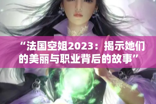 “法国空姐2023：揭示她们的美丽与职业背后的故事”