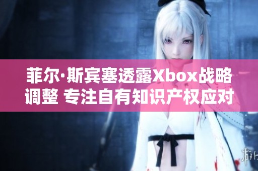 菲尔·斯宾塞透露Xbox战略调整 专注自有知识产权应对授权游戏挑战