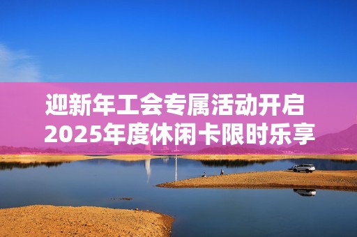 迎新年工会专属活动开启 2025年度休闲卡限时乐享体验等你来参与