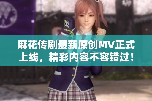 麻花传剧最新原创MV正式上线，精彩内容不容错过！