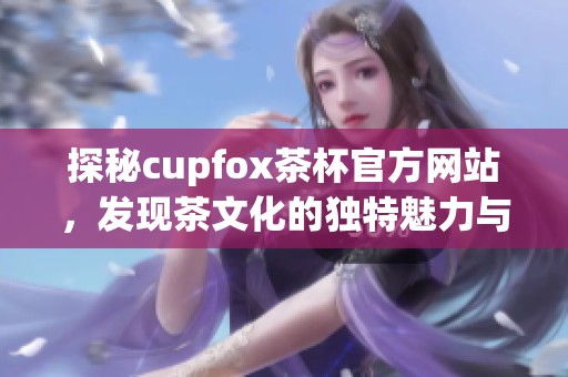 探秘cupfox茶杯官方网站，发现茶文化的独特魅力与优质产品