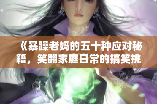 《暴躁老妈的五十种应对秘籍，笑翻家庭日常的搞笑挑战》