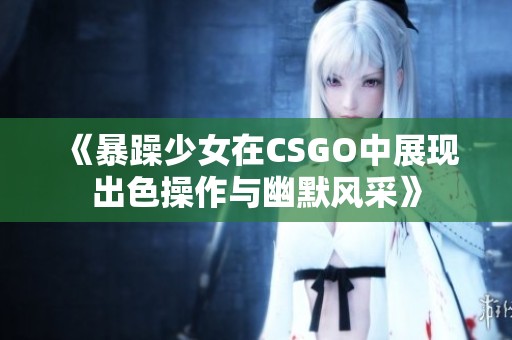 《暴躁少女在CSGO中展现出色操作与幽默风采》