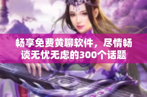 畅享免费黄聊软件，尽情畅谈无忧无虑的300个话题