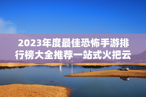 2023年度最佳恐怖手游排行榜大全推荐一站式火把云平台解读