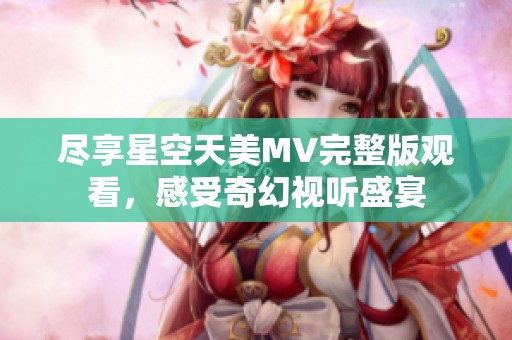 尽享星空天美MV完整版观看，感受奇幻视听盛宴