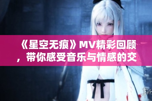 《星空无痕》MV精彩回顾，带你感受音乐与情感的交融