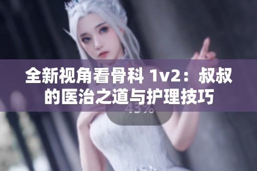 全新视角看骨科 1v2：叔叔的医治之道与护理技巧