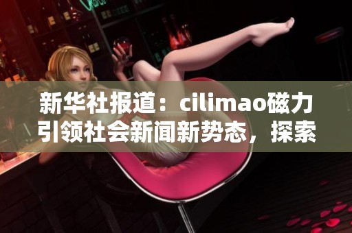 新华社报道：cilimao磁力引领社会新闻新势态，探索多元化传播方式