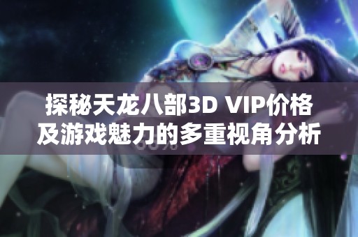 探秘天龙八部3D VIP价格及游戏魅力的多重视角分析