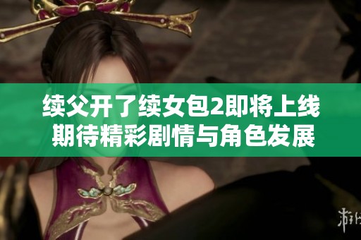 续父开了续女包2即将上线 期待精彩剧情与角色发展