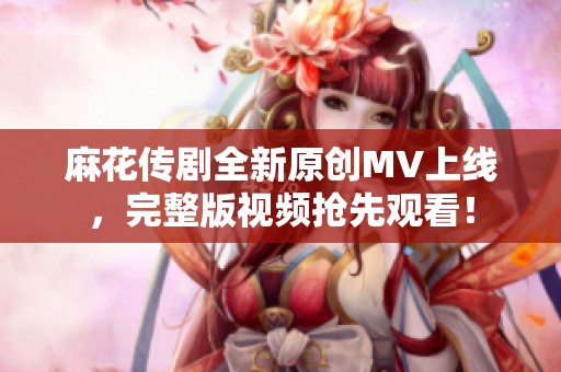 麻花传剧全新原创MV上线，完整版视频抢先观看！