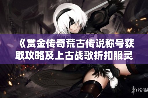 《赏金传奇荒古传说称号获取攻略及上古战歌折扣服灵符应用介绍》