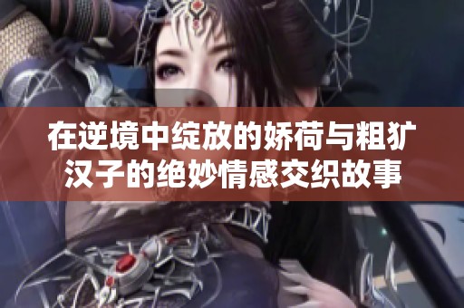 在逆境中绽放的娇荷与粗犷汉子的绝妙情感交织故事