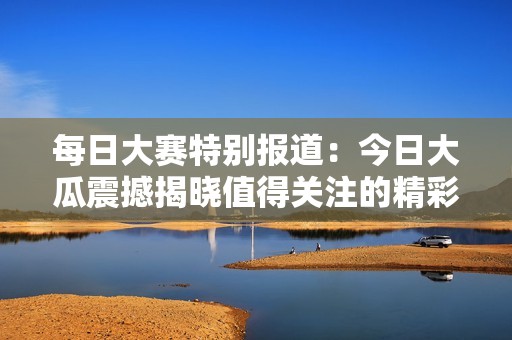 每日大赛特别报道：今日大瓜震撼揭晓值得关注的精彩瞬间与有趣话题