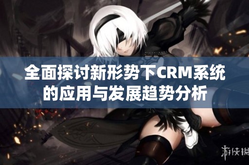 全面探讨新形势下CRM系统的应用与发展趋势分析