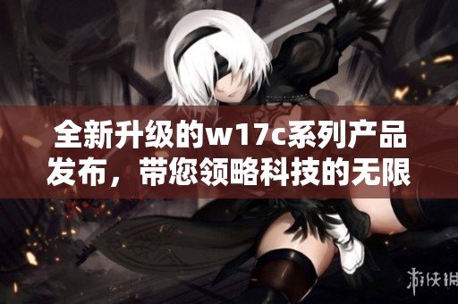 全新升级的w17c系列产品发布，带您领略科技的无限可能与创新体验