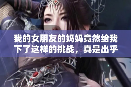 我的女朋友的妈妈竟然给我下了这样的挑战，真是出乎意料的经历