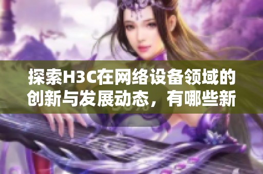 探索H3C在网络设备领域的创新与发展动态，有哪些新趋势和技术应用