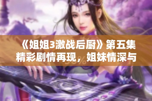 《姐姐3激战后厨》第五集精彩剧情再现，姐妹情深与厨艺对决交织不断