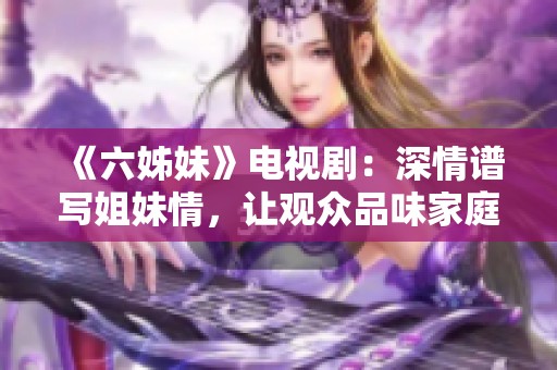 《六姊妹》电视剧：深情谱写姐妹情，让观众品味家庭与爱的真谛