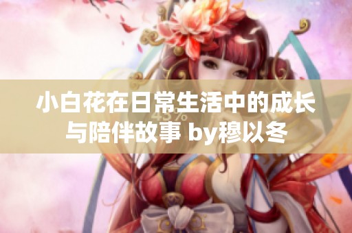 小白花在日常生活中的成长与陪伴故事 by穆以冬