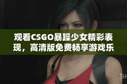 观看CSGO暴躁少女精彩表现，高清版免费畅享游戏乐趣与激情！