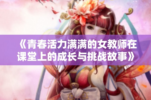 《青春活力满满的女教师在课堂上的成长与挑战故事》